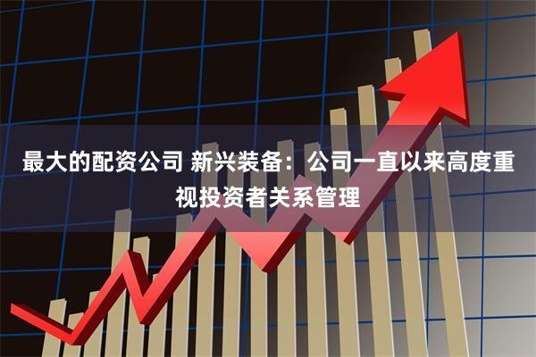 最大的配资公司 新兴装备：公司一直以来高度重视投资者关系管理
