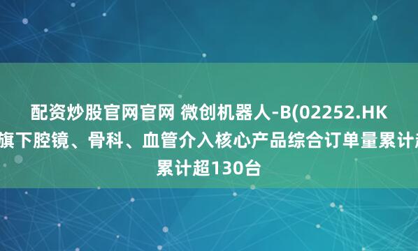 配资炒股官网官网 微创机器人-B(02252.HK)：集团旗下腔镜、骨科、血管介入核心产品综合订单量累计超130台