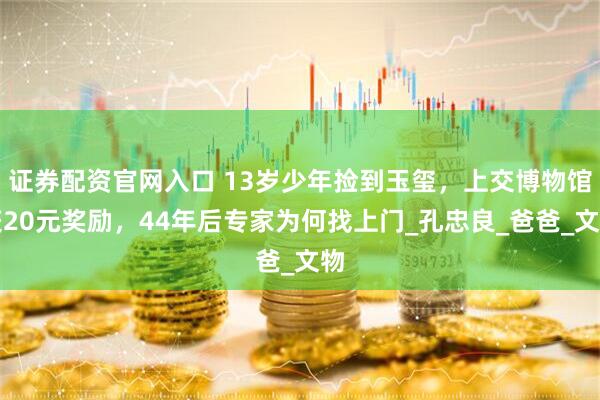 证券配资官网入口 13岁少年捡到玉玺，上交博物馆获20元奖励，44年后专家为何找上门_孔忠良_爸爸_文物