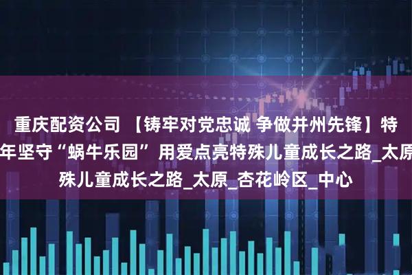 重庆配资公司 【铸牢对党忠诚 争做并州先锋】特教教师荣彦：22年坚守“蜗牛乐园” 用爱点亮特殊儿童成长之路_太原_杏花岭区_中心