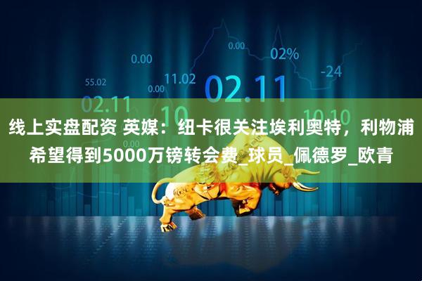 线上实盘配资 英媒：纽卡很关注埃利奥特，利物浦希望得到5000万镑转会费_球员_佩德罗_欧青