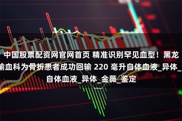 中国股票配资网官网首页 精准识别罕见血型！黑龙江省医院输血科为骨折患者成功回输 220 毫升自体血液_异体_金薇_鉴定