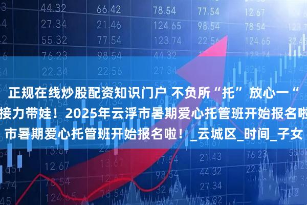 正规在线炒股配资知识门户 不负所“托” 放心一“夏” | 工会、妇联为您接力带娃！2025年云浮市暑期爱心托管班开始报名啦！_云城区_时间_子女